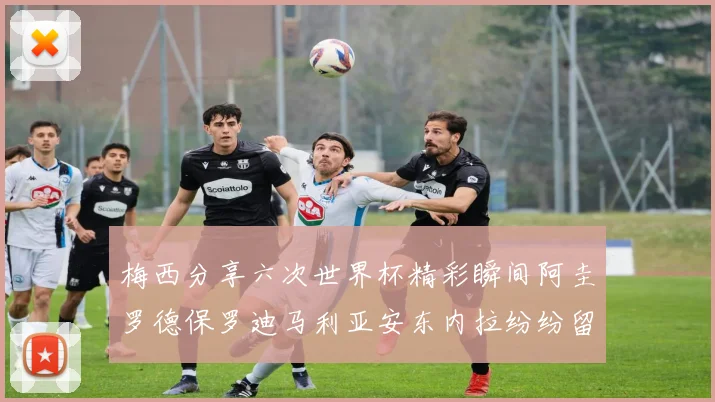 梅西分享六次世界杯精彩瞬间阿圭罗德保罗迪马利亚安东内拉纷纷留言评论
