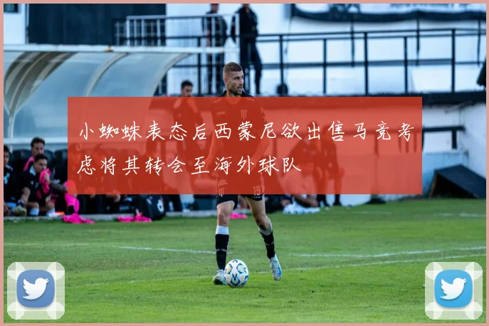 小蜘蛛表态后西蒙尼欲出售马竞考虑将其转会至海外球队