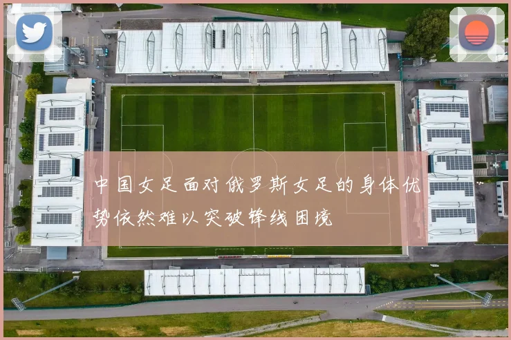 中国女足面对俄罗斯女足的身体优势依然难以突破锋线困境