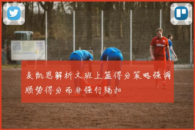 麦凯恩解析文班上篮得分策略强调顺势得分而非强行隔扣