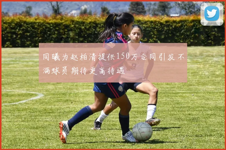 同曦为赵柏清提供150万合同引发不满球员期待更高待遇