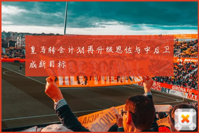 皇马转会计划再升级恩佐与中后卫成新目标