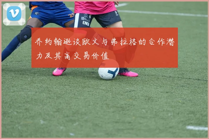 乔约翰逊谈欧文与弗拉格的合作潜力及其高交易价值