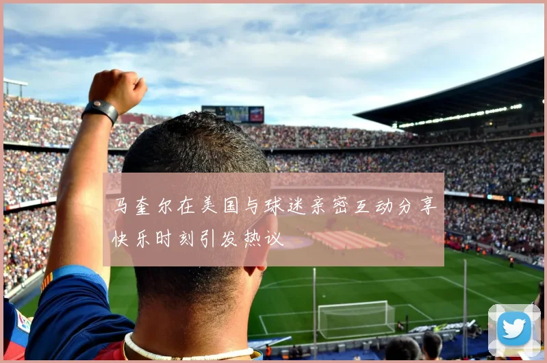 马奎尔在美国与球迷亲密互动分享快乐时刻引发热议
