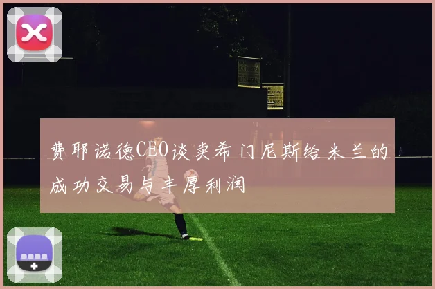 费耶诺德CEO谈卖希门尼斯给米兰的成功交易与丰厚利润