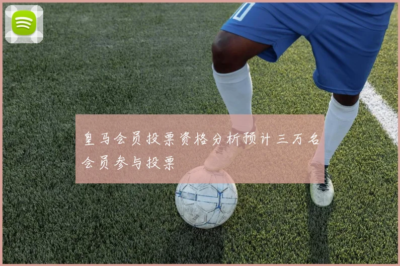 皇马会员投票资格分析预计三万名会员参与投票