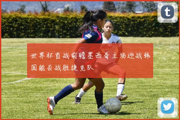 世界杯首战前瞻墨西哥主场迎战韩国能否战胜捷克队