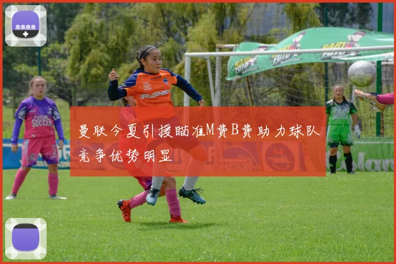 曼联今夏引援瞄准M费B费助力球队竞争优势明显