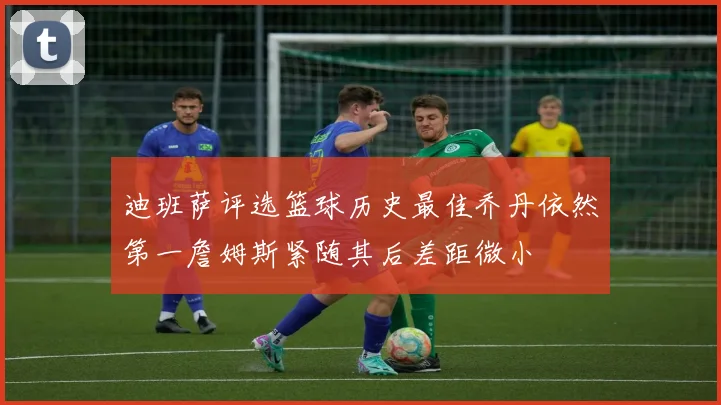 迪班萨评选篮球历史最佳乔丹依然第一詹姆斯紧随其后差距微小