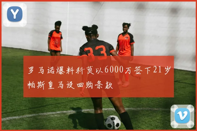 罗马诺爆料科莫以6000万签下21岁帕斯皇马设回购条款