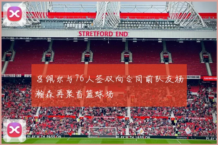 吕佩尔与76人签双向合同前队友杨瀚森再聚首篮球场