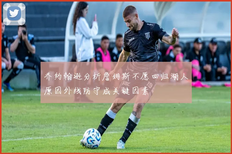乔约翰逊分析詹姆斯不愿回归湖人原因外线防守成关键因素