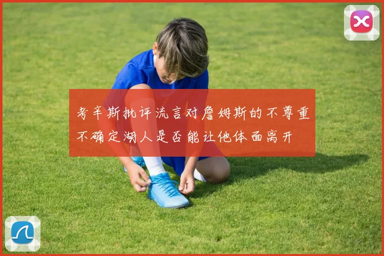 考辛斯批评流言对詹姆斯的不尊重不确定湖人是否能让他体面离开