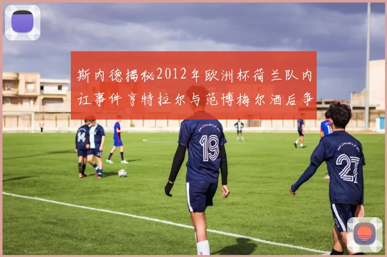 斯内德揭秘2012年欧洲杯荷兰队内讧事件亨特拉尔与范博梅尔酒后争执内幕