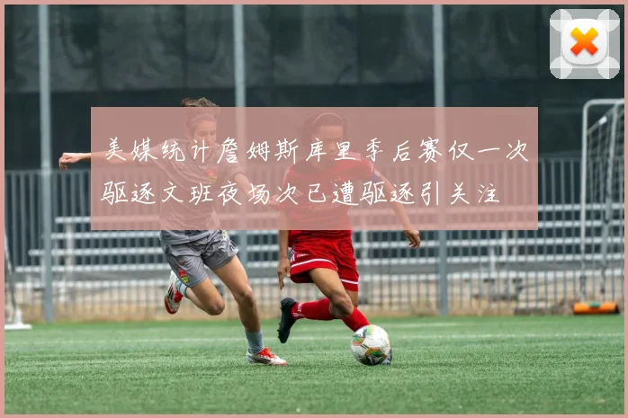 美媒统计詹姆斯库里季后赛仅一次驱逐文班夜场次已遭驱逐引关注