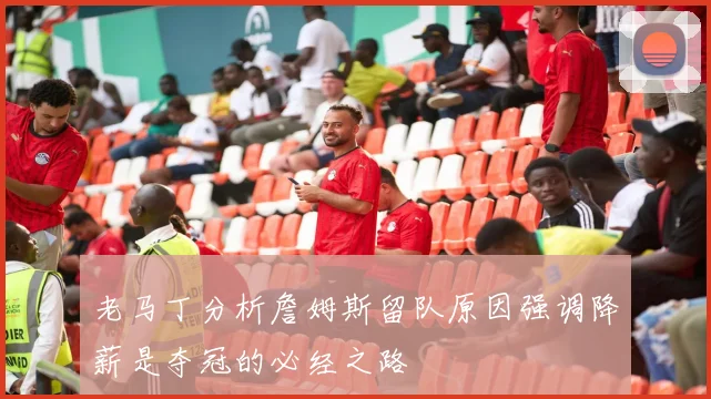 老马丁分析詹姆斯留队原因强调降薪是夺冠的必经之路